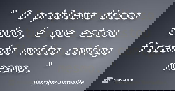 " O problema disso tudo, é que estou ficando muito comigo mesmo. "... Frase de Henrique Dornelles.