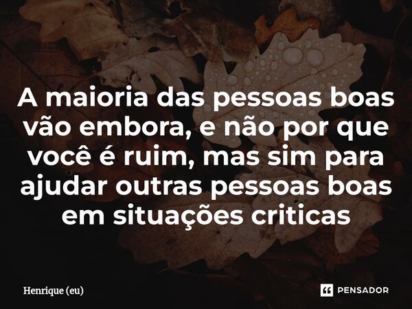 A maioria das pessoas boas vão embora, e não por que você é ruim, mas sim para ajudar outras pessoas boas em situações criticas... Frase de Henrique (Eu).