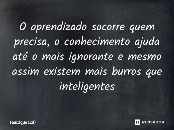 O aprendizado socorre quem precisa, o conhecimento ajuda até o mais ignorante e mesmo assim existem mais burros que inteligentes⁠... Frase de Henrique (Eu).