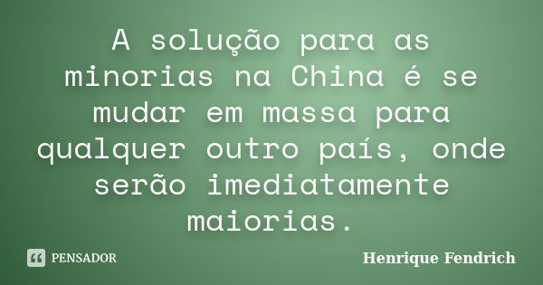 A solução para as minorias na China é se mudar em massa para qualquer outro país, onde serão imediatamente maiorias.... Frase de Henrique Fendrich.