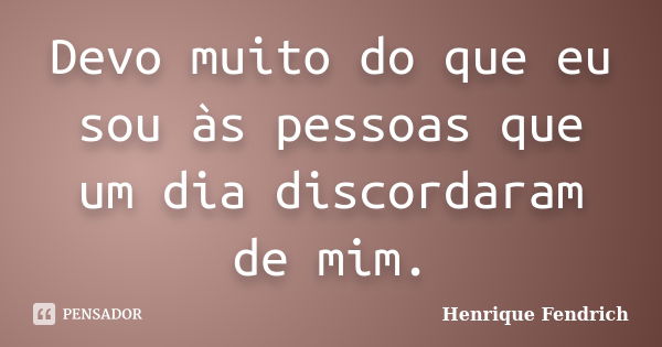 Devo muito do que eu sou às pessoas que um dia discordaram de mim.... Frase de Henrique Fendrich.