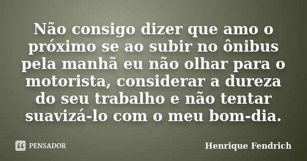 Não consigo dizer que amo o próximo se ao subir no ônibus pela manhã eu não olhar para o motorista, considerar a dureza do seu trabalho e não tentar suavizá-lo ... Frase de Henrique Fendrich.