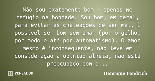 Não sou exatamente bom – apenas me refugio na bondade. Sou bom, em geral, para evitar as chateações de ser mal. É possível ser bom sem amar (por orgulho, por me... Frase de Henrique Fendrich.