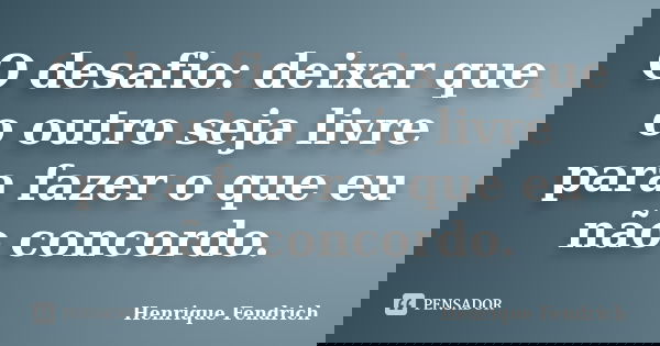 O desafio: deixar que o outro seja livre para fazer o que eu não concordo.... Frase de Henrique Fendrich.