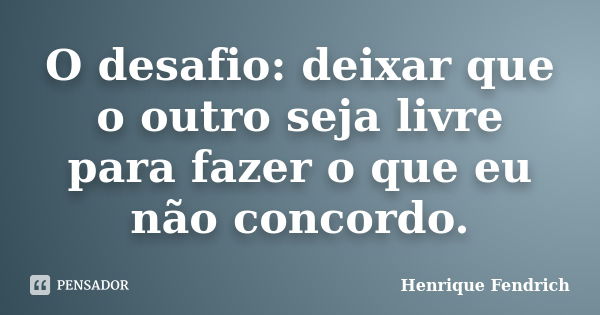 O desafio: deixar que o outro seja livre para fazer o que eu não concordo.... Frase de Henrique Fendrich.