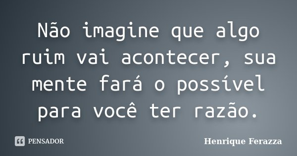 Não imagine que algo ruim vai acontecer, sua mente fará o possível para você ter razão.... Frase de Henrique Ferazza.