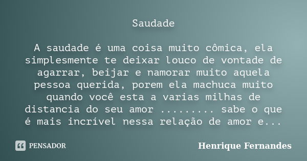 Saudade A saudade é uma coisa muito cômica, ela simplesmente te deixar louco de vontade de agarrar, beijar e namorar muito aquela pessoa querida, porem ela mach... Frase de Henrique Fernandes.