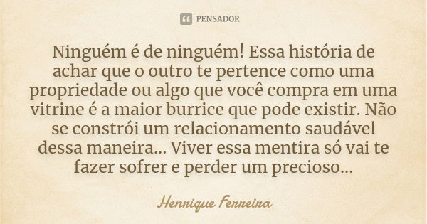 Ninguém é de ninguém! Essa história de achar que o outro te pertence como uma propriedade ou algo que você compra em uma vitrine é a maior burrice que pode exis... Frase de Henrique Ferreira.