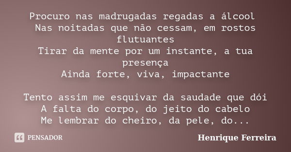 Procuro nas madrugadas regadas a álcool Nas noitadas que não cessam, em rostos flutuantes Tirar da mente por um instante, a tua presença Ainda forte, viva, impa... Frase de Henrique Ferreira.