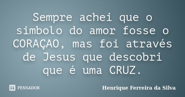 Sempre achei que o simbolo do amor fosse o CORAÇAO, mas foi através de Jesus que descobri que é uma CRUZ.... Frase de Henrique Ferreira da Silva.