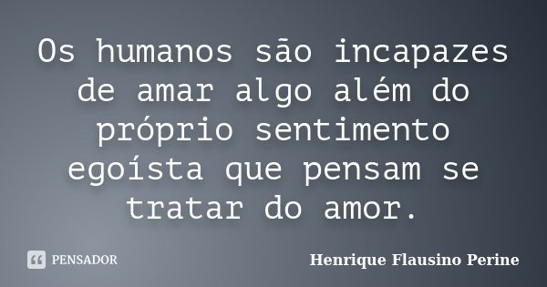Os humanos são incapazes de amar algo além do próprio sentimento egoísta que pensam se tratar do amor.... Frase de Henrique Flausino Perine.