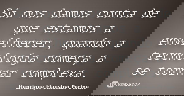 Só nos damos conta de que estamos a envelhecer, quando a tecnologia começa a se tornar complexa.... Frase de Henrique Flausino Perine.