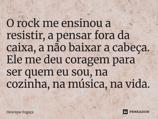 O rock me ensinou a resistir, a pensar fora da caixa, a não baixar a cabeça. Ele me deu coragem para ser quem eu sou, na cozinha, na música, na vida.... Frase de Henrique Fogaça.