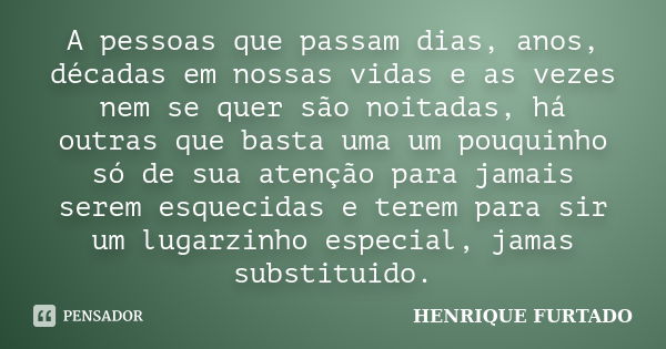 A pessoas que passam dias, anos, décadas em nossas vidas e as vezes nem se quer são noitadas, há outras que basta uma um pouquinho só de sua atenção para jamais... Frase de Henrique Furtado.