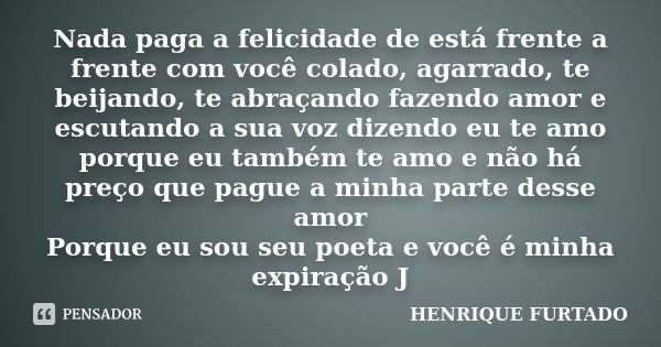 Nada paga a felicidade de está frente a frente com você colado, agarrado, te beijando, te abraçando fazendo amor e escutando a sua voz dizendo eu te amo porque ... Frase de Henrique Furtado.