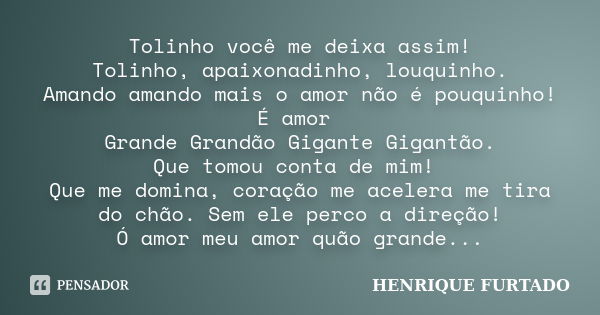 Tolinho você me deixa assim! Tolinho, apaixonadinho, louquinho. Amando amando mais o amor não é pouquinho! É amor Grande Grandão Gigante Gigantão. Que tomou con... Frase de HENRIQUE FURTADO.