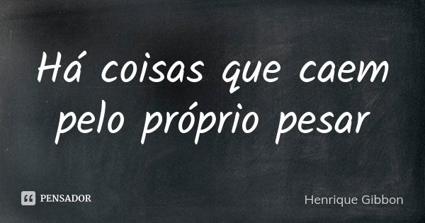 Há coisas que caem pelo próprio pesar... Frase de Henrique Gibbon.