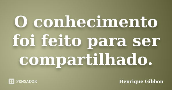 O conhecimento foi feito para ser compartilhado.... Frase de Henrique Gibbon.