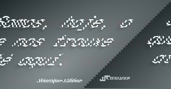 Somos, hoje, o que nos trouxe até aqui.... Frase de Henrique Gibbon.