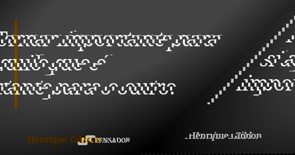 Tornar importante para si aquilo que é importante para o outro.... Frase de Henrique Gibbon.