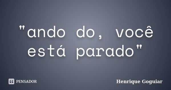 "ando do, você está parado"... Frase de Henrique Goguiar.