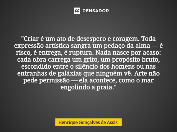 "Criar é um ato de desespero e coragem. Toda expressão artística sangra um pedaço da alma — é risco, é entrega, é ruptura. Nada nasce por acaso: cada obra ... Frase de Henrique Gonçalves de Assis.