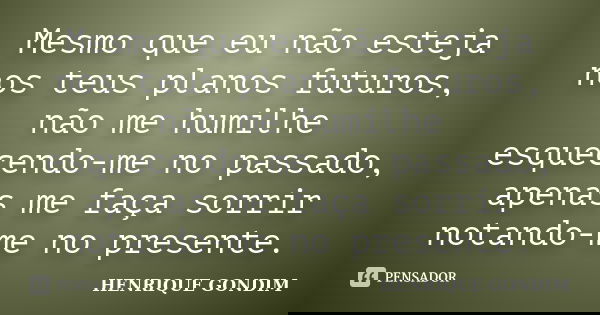 Mesmo que eu não esteja nos teus planos futuros, não me humilhe esquecendo-me no passado, apenas me faça sorrir notando-me no presente.... Frase de Henrique Gondim.