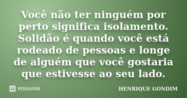 Você não ter ninguém por perto significa isolamento. Solidão é quando você está rodeado de pessoas e longe de alguém que você gostaria que estivesse ao seu lado... Frase de Henrique Gondim.