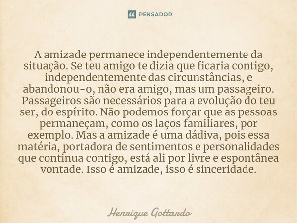 A amizade permanece independentemente da situação. Se teu amigo te dizia que ficaria contigo, independentemente das circunstâncias, e abandonou-o, não era amigo... Frase de Henrique Gottardo.