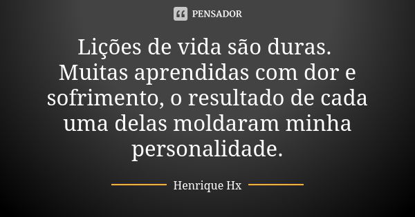 Lições de vida são duras. Muitas aprendidas com dor e sofrimento, o resultado de cada uma delas moldaram minha personalidade.... Frase de Henrique Hx.