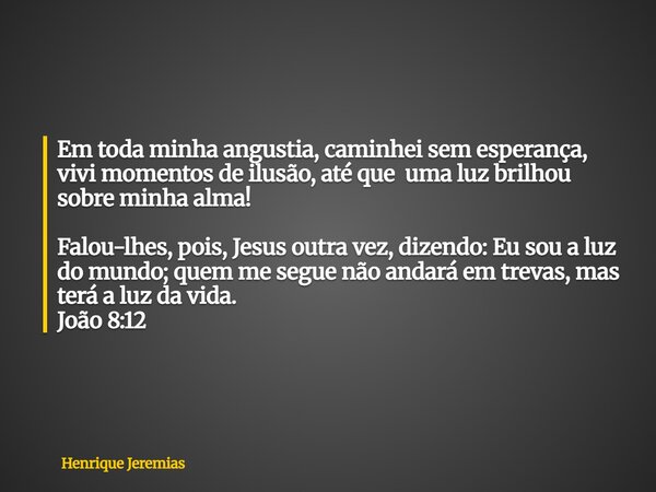 Em toda minha angustia, caminhei sem esperança, vivi momentos de ilusão, até que uma luz brilhou sobre minha alma! Falou-lhes, pois, Jesus outra vez, dizendo: E... Frase de Henrique Jeremias.