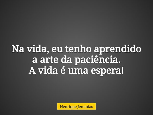 Na vida, eu tenho aprendido a arte da paciência. A vida é uma espera!... Frase de Henrique Jeremias.