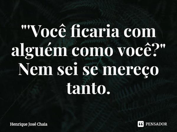 ⁠"'Você ficaria com alguém como você?" Nem sei se mereço tanto.... Frase de Henrique José Chaia.