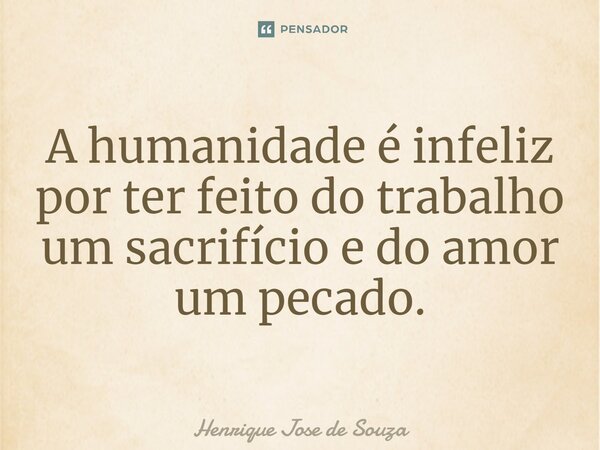 A humanidade é infeliz por ter feito do trabalho um sacrifício e do amor um pecado.... Frase de Henrique Jose de Souza.