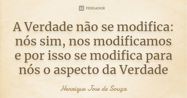 A Verdade não se modifica: nós sim, nos modificamos e por isso se modifica para nós o aspecto da Verdade... Frase de Henrique Jose de Souza.