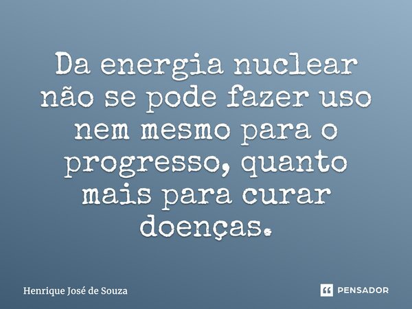 ⁠Da energia nuclear não se pode fazer uso nem mesmo para o progresso, quanto mais para curar doenças.... Frase de Henrique Jose de Souza.