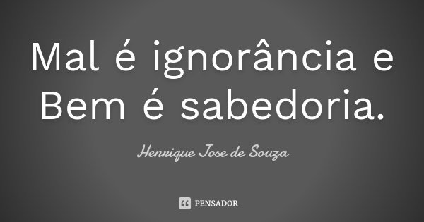 Mal é ignorância e Bem é sabedoria.... Frase de Henrique Jose de Souza.