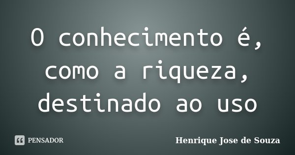 O conhecimento é, como a riqueza, destinado ao uso... Frase de Henrique Jose de Souza.