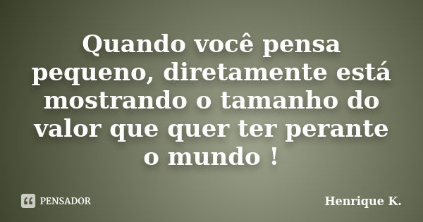 Quando você pensa pequeno, diretamente está mostrando o tamanho do valor que quer ter perante o mundo !... Frase de Henrique K..