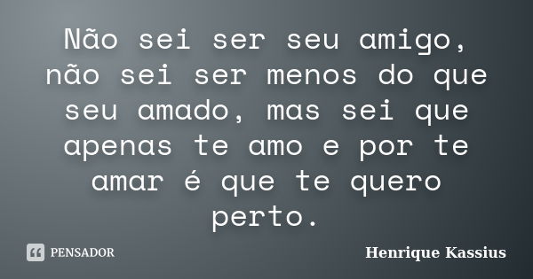 Não sei ser seu amigo, não sei ser menos do que seu amado, mas sei que apenas te amo e por te amar é que te quero perto.... Frase de Henrique Kassius.