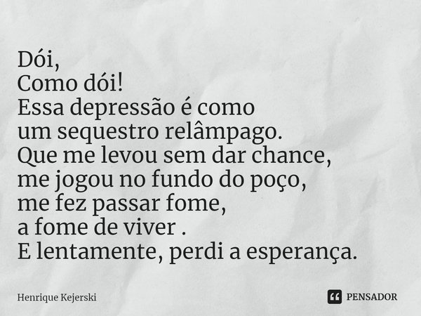 ⁠Dói,
Como dói!
Essa depressão é como
um sequestro relâmpago.
Que me levou sem dar chance,
me jogou no fundo do poço,
me fez passar fome,
a fome de viver .
E le... Frase de Henrique Kejerski.