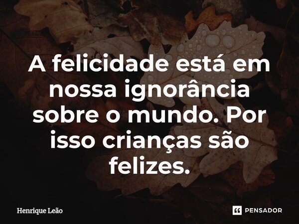⁠A felicidade está em nossa ignorância sobre o mundo. Por isso crianças são felizes.... Frase de Henrique Leão.