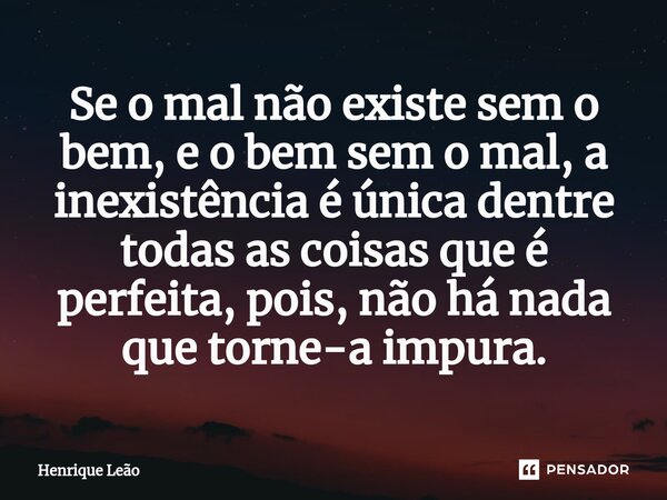 ⁠Se o mal não existe sem o bem, e o bem sem o mal, a inexistência é única dentre todas as coisas que é perfeita, pois, não há nada que torne-a impura.... Frase de Henrique Leão.