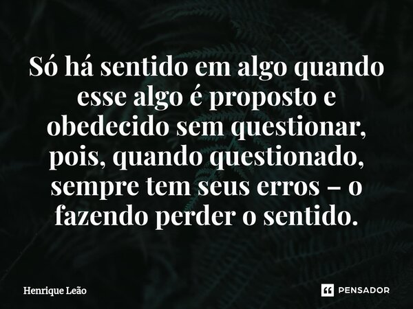 ⁠Só há sentido em algo quando esse algo é proposto e obedecido sem questionar, pois, quando questionado, sempre tem seus erros – o fazendo perder o sentido.... Frase de Henrique Leão.