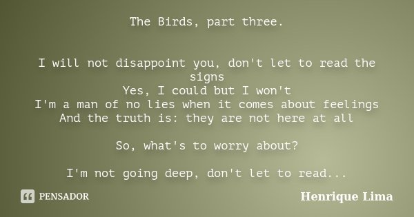 The Birds, part three. I will not disappoint you, don't let to read the signs Yes, I could but I won't I'm a man of no lies when it comes about feelings And the... Frase de Henrique Lima.