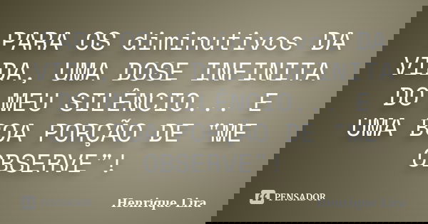 PARA OS diminutivos DA VIDA, UMA DOSE INFINITA DO MEU SILÊNCIO... E UMA BOA PORÇÃO DE "ME OBSERVE"!... Frase de Henrique Lira.