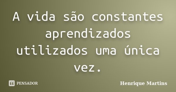 A vida são constantes aprendizados utilizados uma única vez.... Frase de Henrique Martins.