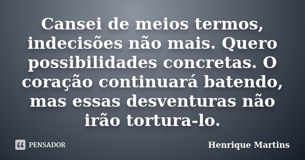 Cansei de meios termos, indecisões não mais. Quero possibilidades concretas. O coração continuará batendo, mas essas desventuras não irão tortura-lo.... Frase de Henrique Martins.