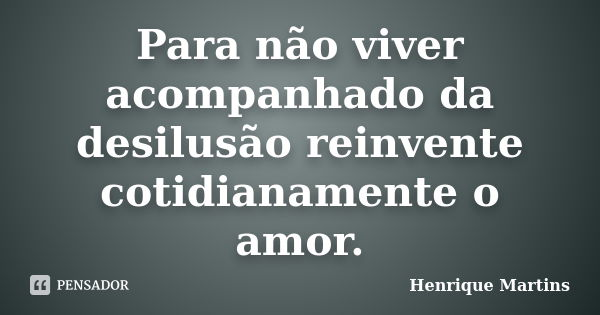 Para não viver acompanhado da desilusão reinvente cotidianamente o amor.... Frase de Henrique Martins.