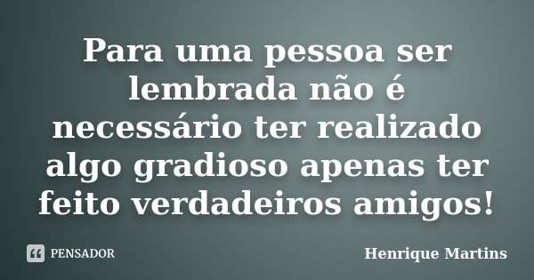 Para uma pessoa ser lembrada não é necessário ter realizado algo gradioso apenas ter feito verdadeiros amigos!... Frase de Henrique Martins.